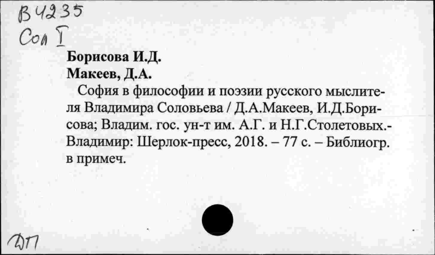 ﻿5 4435
Сол 1
Борисова И.Д.
Макеев, Д.А.
София в философии и поэзии русского мыслителя Владимира Соловьева / Д.А.Макеев, И.Д.Бори-сова; Владим. гос. ун-т им. А.Г. и Н.Г.Столетовых.-Владимир: Шерлок-пресс, 2018. - 77 с. - Библиогр. в примеч.